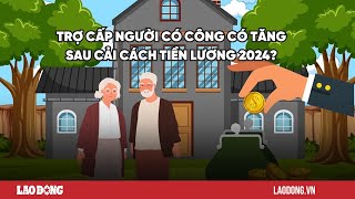 Trợ cấp người có công tăng sau cải cách tiền lương 2024 Báo Lao Động [upl. by Alexandr]